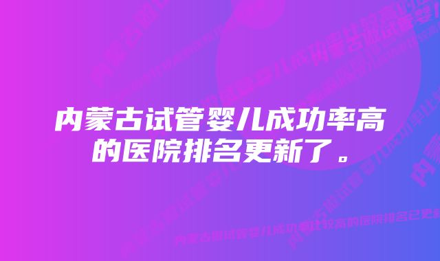 内蒙古试管婴儿成功率高的医院排名更新了。