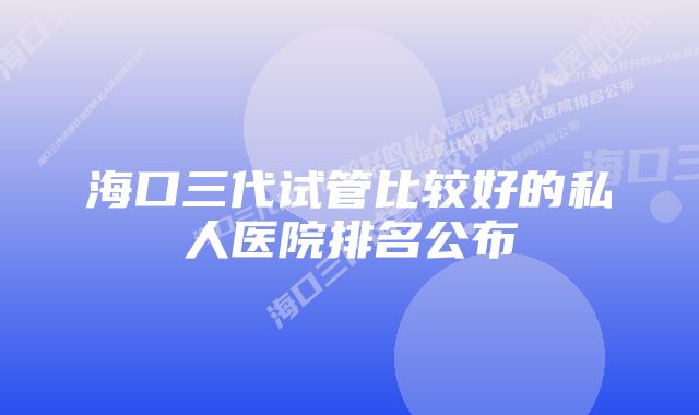 海口三代试管比较好的私人医院排名公布