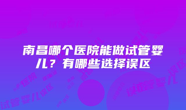 南昌哪个医院能做试管婴儿？有哪些选择误区