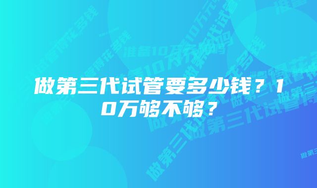 做第三代试管要多少钱？10万够不够？