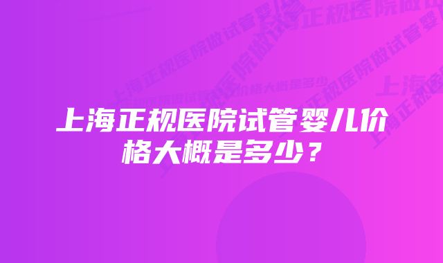 上海正规医院试管婴儿价格大概是多少？