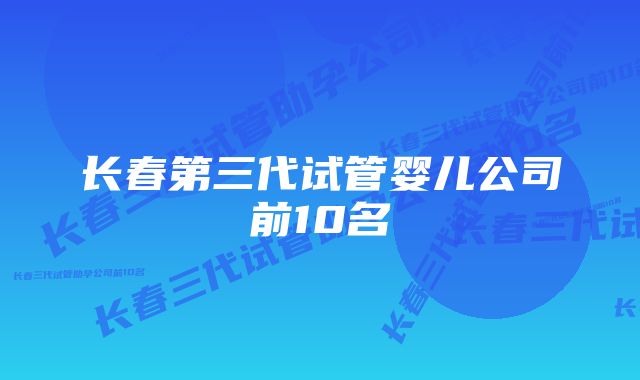 长春第三代试管婴儿公司前10名