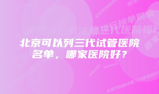 北京可以列三代试管医院名单，哪家医院好？