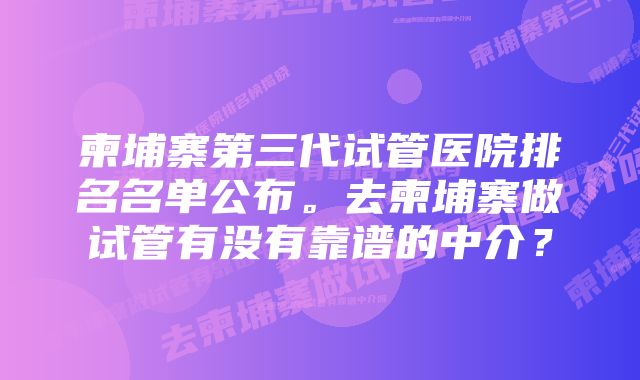 柬埔寨第三代试管医院排名名单公布。去柬埔寨做试管有没有靠谱的中介？