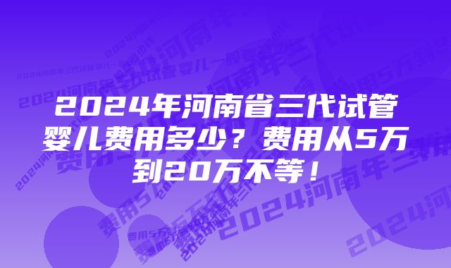 2024年河南省三代试管婴儿费用多少？费用从5万到20万不等！