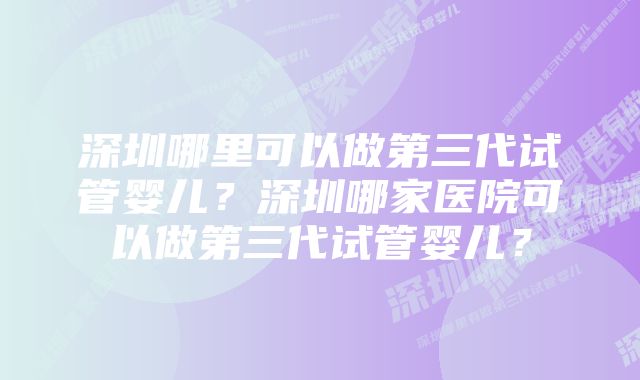 深圳哪里可以做第三代试管婴儿？深圳哪家医院可以做第三代试管婴儿？