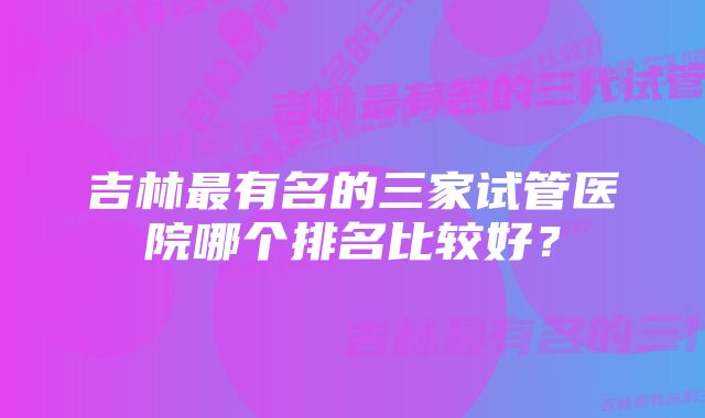 吉林最有名的三家试管医院哪个排名比较好？