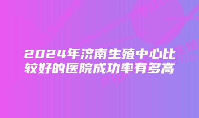 2024年济南生殖中心比较好的医院成功率有多高