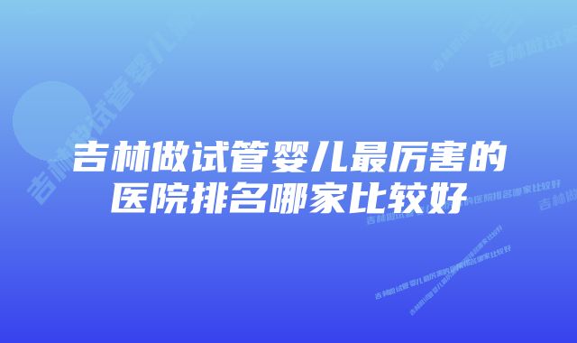 吉林做试管婴儿最厉害的医院排名哪家比较好