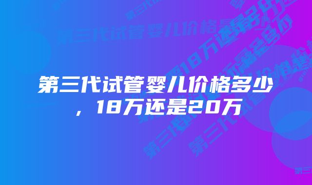 第三代试管婴儿价格多少，18万还是20万