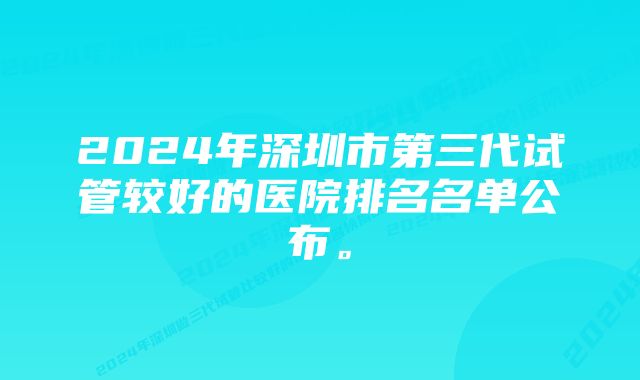 2024年深圳市第三代试管较好的医院排名名单公布。