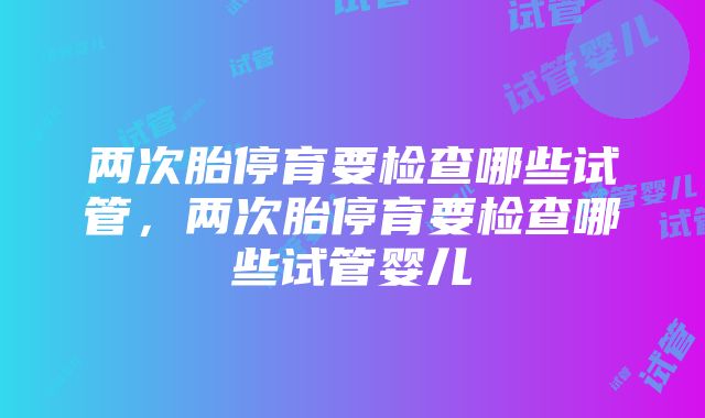 两次胎停育要检查哪些试管，两次胎停育要检查哪些试管婴儿