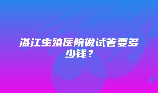 湛江生殖医院做试管要多少钱？