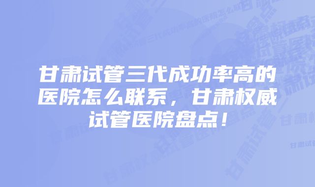 甘肃试管三代成功率高的医院怎么联系，甘肃权威试管医院盘点！