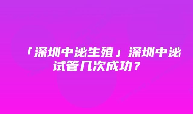 「深圳中泌生殖」深圳中泌试管几次成功？