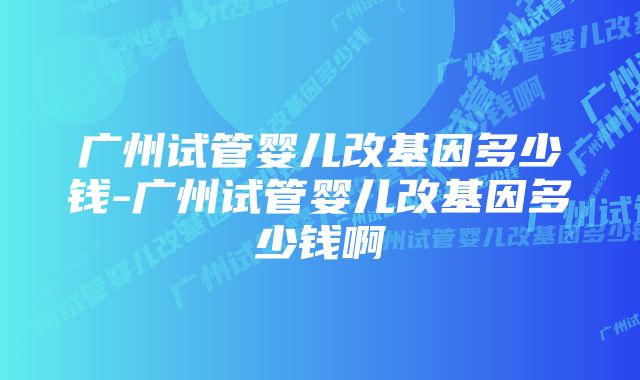 广州试管婴儿改基因多少钱-广州试管婴儿改基因多少钱啊