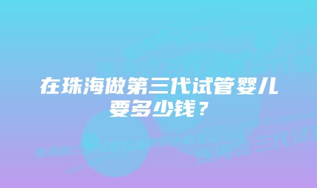 在珠海做第三代试管婴儿要多少钱？