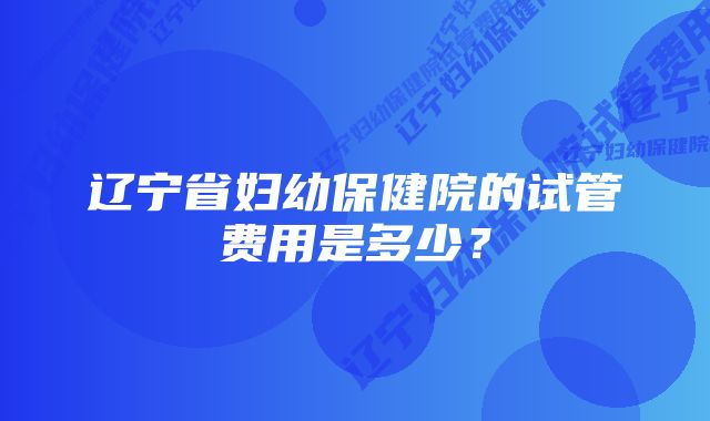 辽宁省妇幼保健院的试管费用是多少？