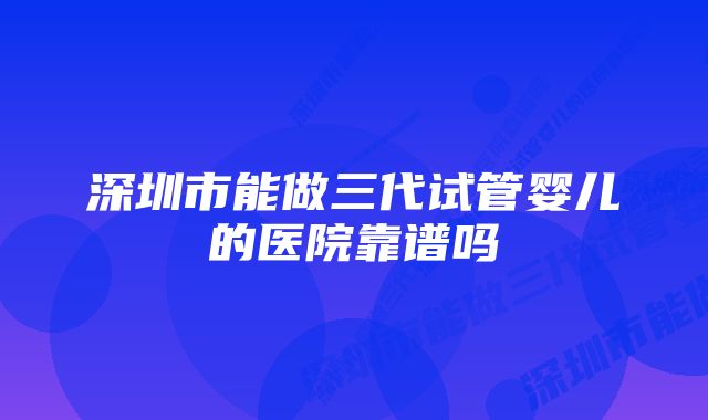 深圳市能做三代试管婴儿的医院靠谱吗