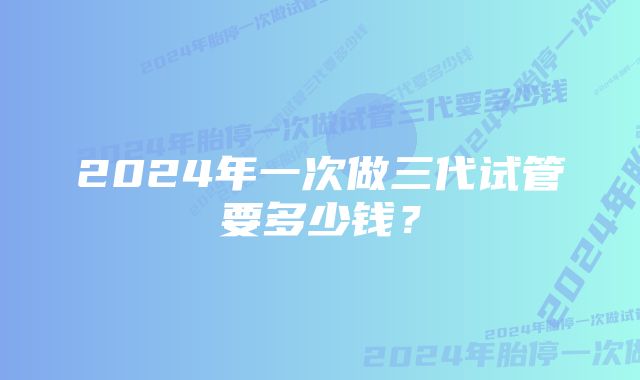 2024年一次做三代试管要多少钱？