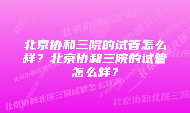 北京协和三院的试管怎么样？北京协和三院的试管怎么样？