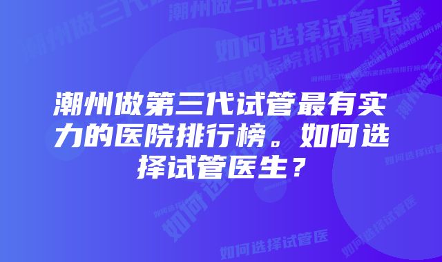 潮州做第三代试管最有实力的医院排行榜。如何选择试管医生？