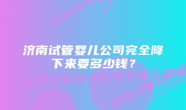 济南试管婴儿公司完全降下来要多少钱？