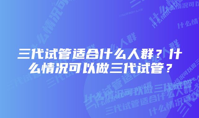 三代试管适合什么人群？什么情况可以做三代试管？