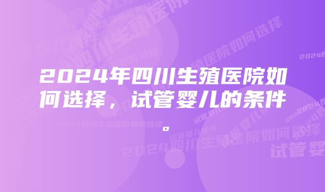 2024年四川生殖医院如何选择，试管婴儿的条件。