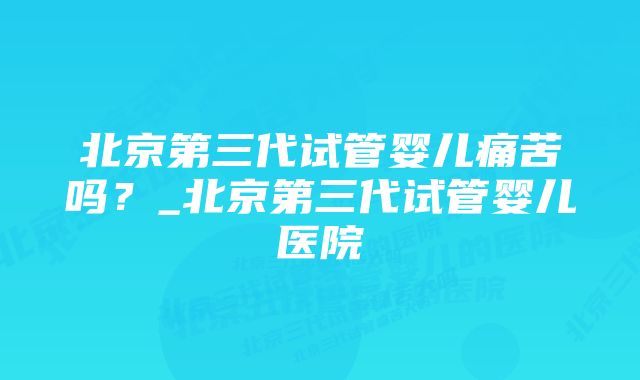 北京第三代试管婴儿痛苦吗？_北京第三代试管婴儿医院