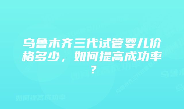 乌鲁木齐三代试管婴儿价格多少，如何提高成功率？