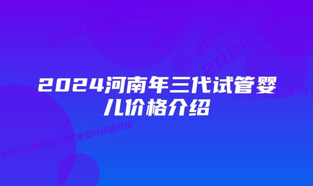 2024河南年三代试管婴儿价格介绍