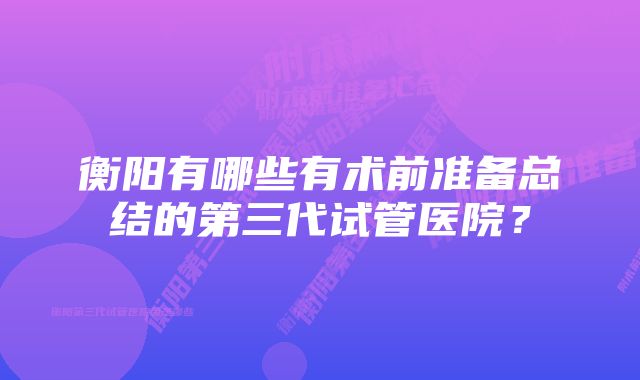 衡阳有哪些有术前准备总结的第三代试管医院？