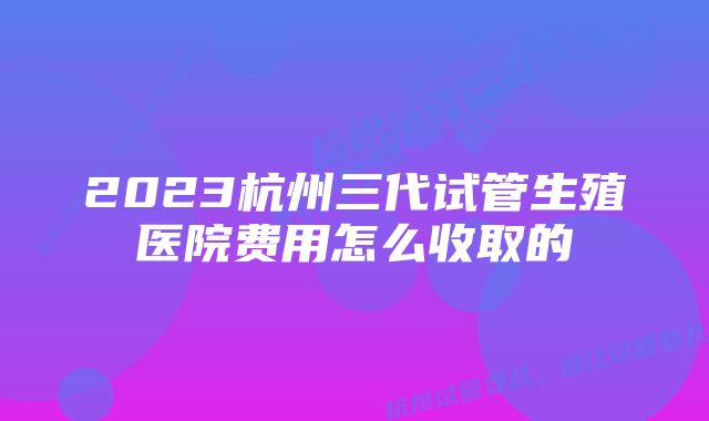 2023杭州三代试管生殖医院费用怎么收取的