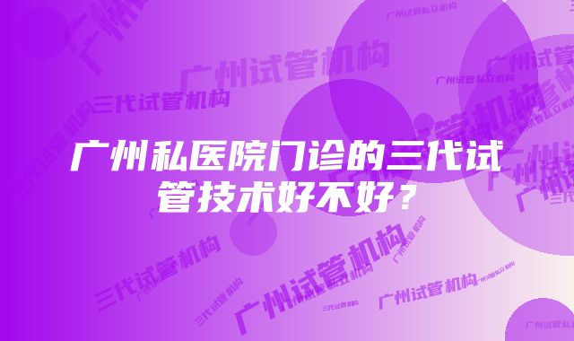 广州私医院门诊的三代试管技术好不好？