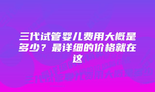 三代试管婴儿费用大概是多少？最详细的价格就在这