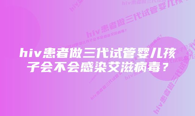 hiv患者做三代试管婴儿孩子会不会感染艾滋病毒？