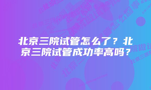 北京三院试管怎么了？北京三院试管成功率高吗？