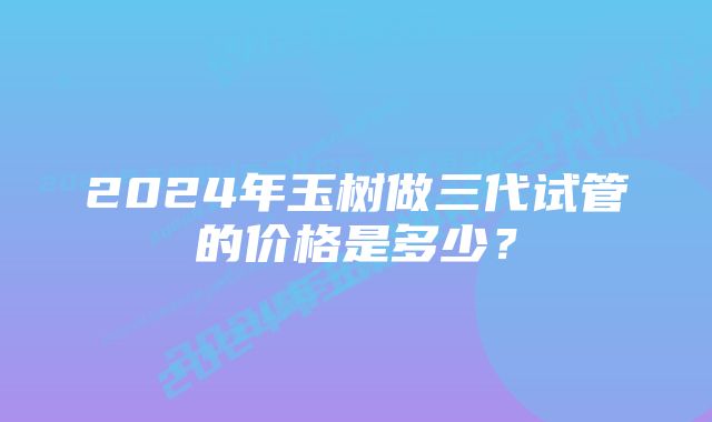 2024年玉树做三代试管的价格是多少？