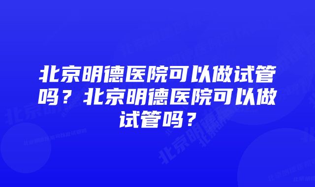 北京明德医院可以做试管吗？北京明德医院可以做试管吗？