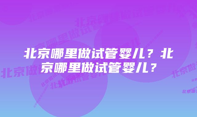 北京哪里做试管婴儿？北京哪里做试管婴儿？