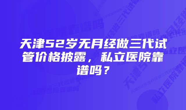 天津52岁无月经做三代试管价格披露，私立医院靠谱吗？