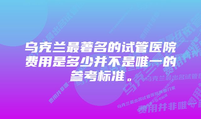 乌克兰最著名的试管医院费用是多少并不是唯一的参考标准。