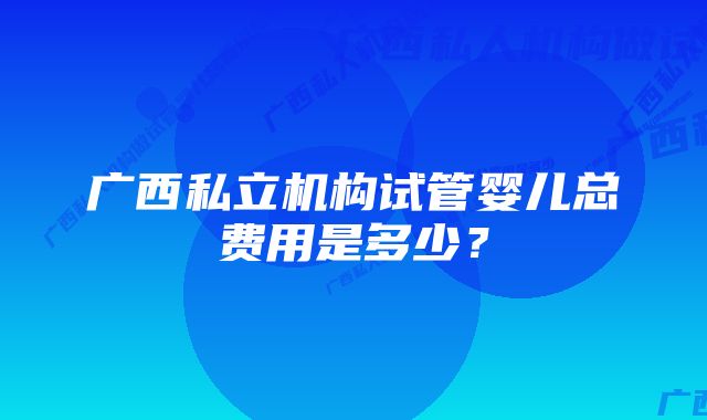 广西私立机构试管婴儿总费用是多少？