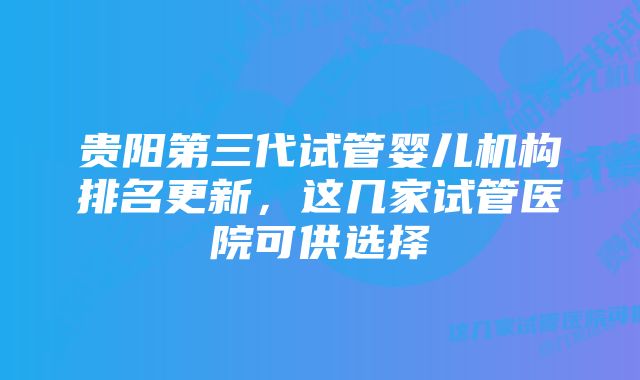 贵阳第三代试管婴儿机构排名更新，这几家试管医院可供选择