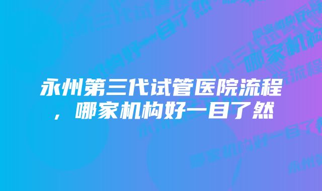 永州第三代试管医院流程，哪家机构好一目了然