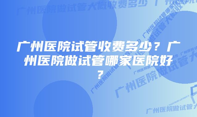 广州医院试管收费多少？广州医院做试管哪家医院好？