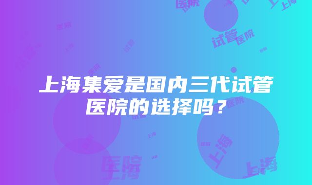 上海集爱是国内三代试管医院的选择吗？