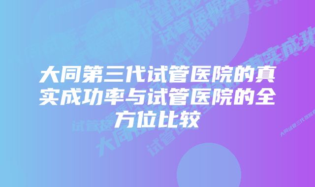 大同第三代试管医院的真实成功率与试管医院的全方位比较