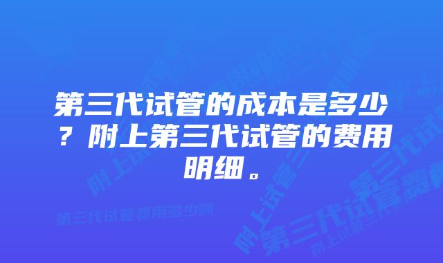 第三代试管的成本是多少？附上第三代试管的费用明细。